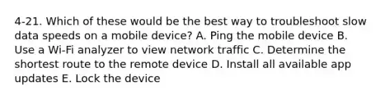 4-21. Which of these would be the best way to troubleshoot slow data speeds on a mobile device? A. Ping the mobile device B. Use a Wi-Fi analyzer to view network traffic C. Determine the shortest route to the remote device D. Install all available app updates E. Lock the device