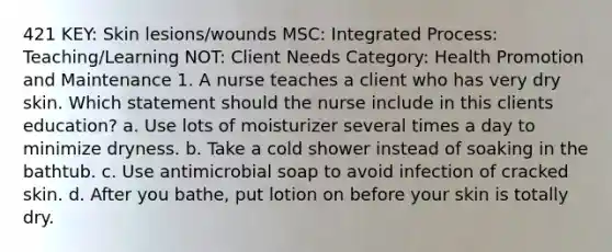 421 KEY: Skin lesions/wounds MSC: Integrated Process: Teaching/Learning NOT: Client Needs Category: Health Promotion and Maintenance 1. A nurse teaches a client who has very dry skin. Which statement should the nurse include in this clients education? a. Use lots of moisturizer several times a day to minimize dryness. b. Take a cold shower instead of soaking in the bathtub. c. Use antimicrobial soap to avoid infection of cracked skin. d. After you bathe, put lotion on before your skin is totally dry.