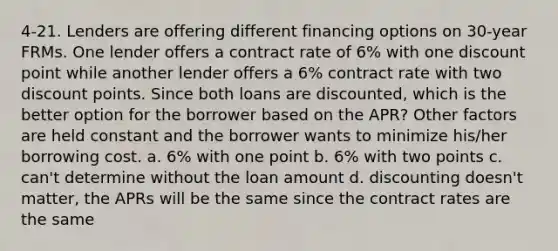 4-21. Lenders are offering different financing options on 30-year FRMs. One lender offers a contract rate of 6% with one discount point while another lender offers a 6% contract rate with two discount points. Since both loans are discounted, which is the better option for the borrower based on the APR? Other factors are held constant and the borrower wants to minimize his/her borrowing cost. a. 6% with one point b. 6% with two points c. can't determine without the loan amount d. discounting doesn't matter, the APRs will be the same since the contract rates are the same