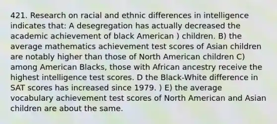 421. Research on racial and ethnic differences in intelligence indicates that: A desegregation has actually decreased the academic achievement of black American ) children. B) the average mathematics achievement test scores of Asian children are notably higher than those of North American children C) among American Blacks, those with African ancestry receive the highest intelligence test scores. D the Black-White difference in SAT scores has increased since 1979. ) E) the average vocabulary achievement test scores of North American and Asian children are about the same.