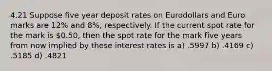 4.21 Suppose five year deposit rates on Eurodollars and Euro marks are 12% and 8%, respectively. If the current spot rate for the mark is 0.50, then the spot rate for the mark five years from now implied by these interest rates is a) .5997 b) .4169 c) .5185 d) .4821