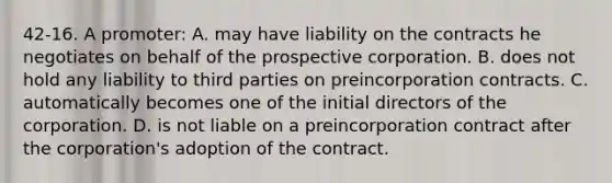 42-16. A promoter: A. may have liability on the contracts he negotiates on behalf of the prospective corporation. B. does not hold any liability to third parties on preincorporation contracts. C. automatically becomes one of the initial directors of the corporation. D. is not liable on a preincorporation contract after the corporation's adoption of the contract.