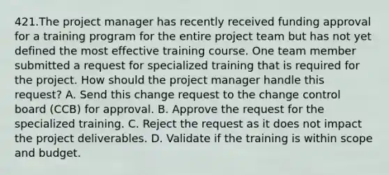 421.The project manager has recently received funding approval for a training program for the entire project team but has not yet defined the most effective training course. One team member submitted a request for specialized training that is required for the project. How should the project manager handle this request? A. Send this change request to the change control board (CCB) for approval. B. Approve the request for the specialized training. C. Reject the request as it does not impact the project deliverables. D. Validate if the training is within scope and budget.