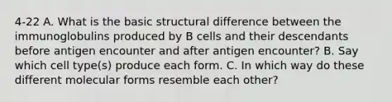 4-22 A. What is the basic structural difference between the immunoglobulins produced by B cells and their descendants before antigen encounter and after antigen encounter? B. Say which cell type(s) produce each form. C. In which way do these different molecular forms resemble each other?