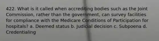 422. What is it called when accrediting bodies such as the Joint Commission, rather than the government, can survey facilities for compliance with the Medicare Conditions of Participation for hospitals? a. Deemed status b. Judicial decision c. Subpoena d. Credentialing