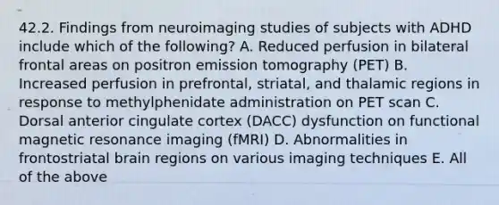 42.2. Findings from neuroimaging studies of subjects with ADHD include which of the following? A. Reduced perfusion in bilateral frontal areas on positron emission tomography (PET) B. Increased perfusion in prefrontal, striatal, and thalamic regions in response to methylphenidate administration on PET scan C. Dorsal anterior cingulate cortex (DACC) dysfunction on functional magnetic resonance imaging (fMRI) D. Abnormalities in frontostriatal brain regions on various imaging techniques E. All of the above