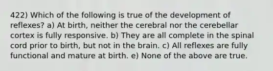 422) Which of the following is true of the development of reflexes? a) At birth, neither the cerebral nor the cerebellar cortex is fully responsive. b) They are all complete in <a href='https://www.questionai.com/knowledge/kkAfzcJHuZ-the-spinal-cord' class='anchor-knowledge'>the spinal cord</a> prior to birth, but not in <a href='https://www.questionai.com/knowledge/kLMtJeqKp6-the-brain' class='anchor-knowledge'>the brain</a>. c) All reflexes are fully functional and mature at birth. e) None of the above are true.