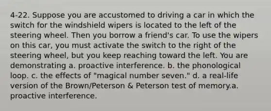 4-22. Suppose you are accustomed to driving a car in which the switch for the windshield wipers is located to the left of the steering wheel. Then you borrow a friend's car. To use the wipers on this car, you must activate the switch to the right of the steering wheel, but you keep reaching toward the left. You are demonstrating a. proactive interference. b. the phonological loop. c. the effects of "magical number seven." d. a real-life version of the Brown/Peterson & Peterson test of memory.a. proactive interference.