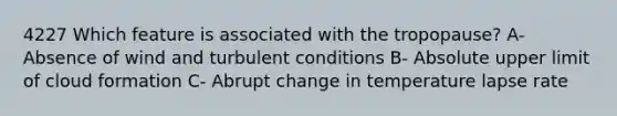 4227 Which feature is associated with the tropopause? A- Absence of wind and turbulent conditions B- Absolute upper limit of cloud formation C- Abrupt change in temperature lapse rate