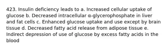 423. Insulin deficiency leads to a. Increased cellular uptake of glucose b. Decreased intracellular α-glycerophosphate in liver and fat cells c. Enhanced glucose uptake and use except by brain tissue d. Decreased fatty acid release from adipose tissue e. Indirect depression of use of glucose by excess fatty acids in the blood