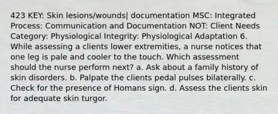 423 KEY: Skin lesions/wounds| documentation MSC: Integrated Process: Communication and Documentation NOT: Client Needs Category: Physiological Integrity: Physiological Adaptation 6. While assessing a clients lower extremities, a nurse notices that one leg is pale and cooler to the touch. Which assessment should the nurse perform next? a. Ask about a family history of skin disorders. b. Palpate the clients pedal pulses bilaterally. c. Check for the presence of Homans sign. d. Assess the clients skin for adequate skin turgor.