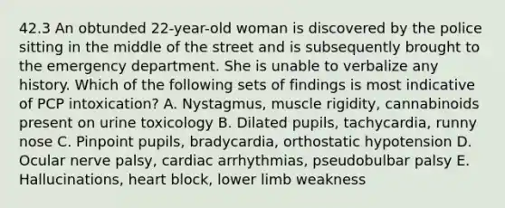 42.3 An obtunded 22-year-old woman is discovered by the police sitting in the middle of the street and is subsequently brought to the emergency department. She is unable to verbalize any history. Which of the following sets of findings is most indicative of PCP intoxication? A. Nystagmus, muscle rigidity, cannabinoids present on urine toxicology B. Dilated pupils, tachycardia, runny nose C. Pinpoint pupils, bradycardia, orthostatic hypotension D. Ocular nerve palsy, cardiac arrhythmias, pseudobulbar palsy E. Hallucinations, heart block, lower limb weakness