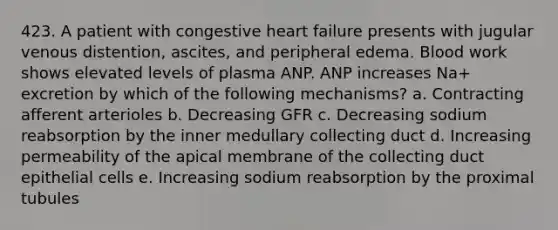 423. A patient with congestive heart failure presents with jugular venous distention, ascites, and peripheral edema. Blood work shows elevated levels of plasma ANP. ANP increases Na+ excretion by which of the following mechanisms? a. Contracting afferent arterioles b. Decreasing GFR c. Decreasing sodium reabsorption by the inner medullary collecting duct d. Increasing permeability of the apical membrane of the collecting duct epithelial cells e. Increasing sodium reabsorption by the proximal tubules