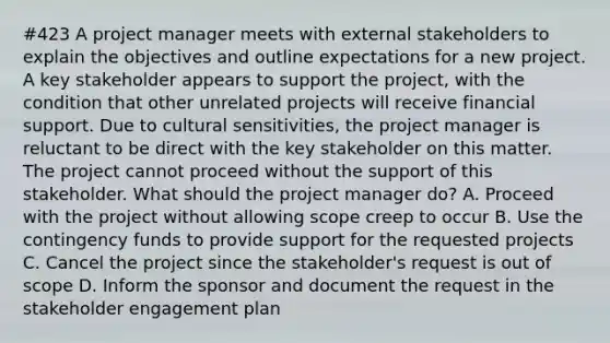 #423 A project manager meets with external stakeholders to explain the objectives and outline expectations for a new project. A key stakeholder appears to support the project, with the condition that other unrelated projects will receive financial support. Due to cultural sensitivities, the project manager is reluctant to be direct with the key stakeholder on this matter. The project cannot proceed without the support of this stakeholder. What should the project manager do? A. Proceed with the project without allowing scope creep to occur B. Use the contingency funds to provide support for the requested projects C. Cancel the project since the stakeholder's request is out of scope D. Inform the sponsor and document the request in the stakeholder engagement plan