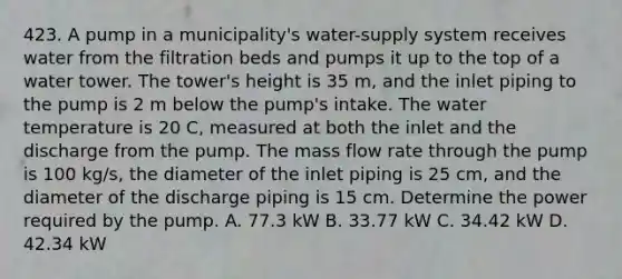 423. A pump in a municipality's water-supply system receives water from the filtration beds and pumps it up to the top of a water tower. The tower's height is 35 m, and the inlet piping to the pump is 2 m below the pump's intake. The water temperature is 20 C, measured at both the inlet and the discharge from the pump. The mass flow rate through the pump is 100 kg/s, the diameter of the inlet piping is 25 cm, and the diameter of the discharge piping is 15 cm. Determine the power required by the pump. A. 77.3 kW B. 33.77 kW C. 34.42 kW D. 42.34 kW