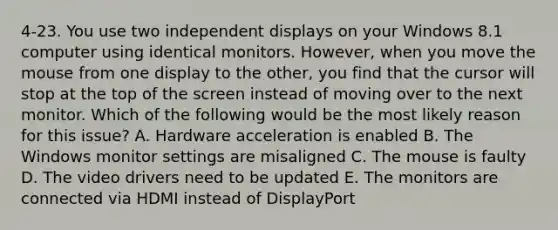 4-23. You use two independent displays on your Windows 8.1 computer using identical monitors. However, when you move the mouse from one display to the other, you find that the cursor will stop at the top of the screen instead of moving over to the next monitor. Which of the following would be the most likely reason for this issue? A. Hardware acceleration is enabled B. The Windows monitor settings are misaligned C. The mouse is faulty D. The video drivers need to be updated E. The monitors are connected via HDMI instead of DisplayPort