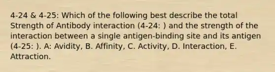 4-24 & 4-25: Which of the following best describe the total Strength of Antibody interaction (4-24: ) and the strength of the interaction between a single antigen-binding site and its antigen (4-25: ). A: Avidity, B. Affinity, C. Activity, D. Interaction, E. Attraction.