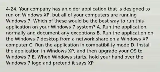 4-24. Your company has an older application that is designed to run on Windows XP, but all of your computers are running Windows 7. Which of these would be the best way to run this application on your Windows 7 system? A. Run the application normally and document any exceptions B. Run the application on the Windows 7 desktop from a network share on a Windows XP computer C. Run the application in compatibility mode D. Install the application in Windows XP, and then upgrade your OS to Windows 7 E. When Windows starts, hold your hand over the Windows 7 logo and pretend it says XP