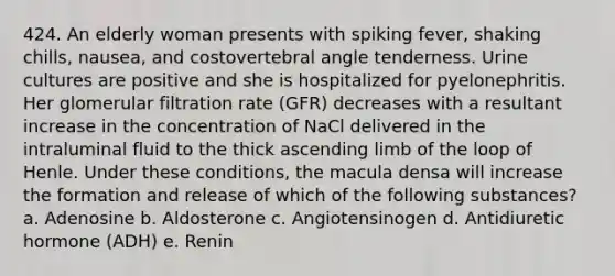 424. An elderly woman presents with spiking fever, shaking chills, nausea, and costovertebral angle tenderness. Urine cultures are positive and she is hospitalized for pyelonephritis. Her glomerular filtration rate (GFR) decreases with a resultant increase in the concentration of NaCl delivered in the intraluminal fluid to the thick ascending limb of the loop of Henle. Under these conditions, the macula densa will increase the formation and release of which of the following substances? a. Adenosine b. Aldosterone c. Angiotensinogen d. Antidiuretic hormone (ADH) e. Renin