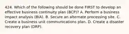 424. Which of the following should be done FIRST to develop an effective business continuity plan (BCP)? A. Perform a business impact analysis (BIA). B. Secure an alternate processing site. C. Create a business unit communications plan. D. Create a disaster recovery plan (DRP).