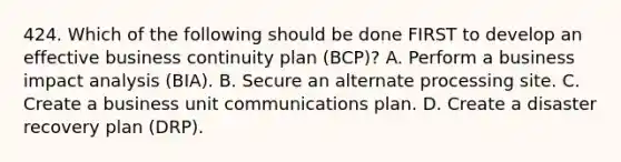 424. Which of the following should be done FIRST to develop an effective business continuity plan (BCP)? A. Perform a business impact analysis (BIA). B. Secure an alternate processing site. C. Create a business unit communications plan. D. Create a disaster recovery plan (DRP).