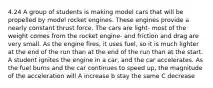 4.24 A group of students is making model cars that will be propelled by model rocket engines. These engines provide a nearly constant thrust force. The cars are light- most of the weight comes from the rocket engine- and friction and drag are very small. As the engine fires, it uses fuel, so it is much lighter at the end of the run than at the end of the run than at the start. A student ignites the engine in a car, and the car accelerates. As the fuel burns and the car continues to speed up, the magnitude of the acceleration will A increase b stay the same C decrease