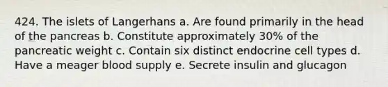 424. The islets of Langerhans a. Are found primarily in the head of the pancreas b. Constitute approximately 30% of the pancreatic weight c. Contain six distinct endocrine cell types d. Have a meager blood supply e. Secrete insulin and glucagon