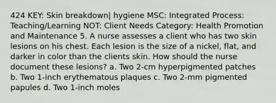 424 KEY: Skin breakdown| hygiene MSC: Integrated Process: Teaching/Learning NOT: Client Needs Category: Health Promotion and Maintenance 5. A nurse assesses a client who has two skin lesions on his chest. Each lesion is the size of a nickel, flat, and darker in color than the clients skin. How should the nurse document these lesions? a. Two 2-cm hyperpigmented patches b. Two 1-inch erythematous plaques c. Two 2-mm pigmented papules d. Two 1-inch moles