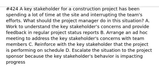 #424 A key stakeholder for a construction project has been spending a lot of time at the site and interrupting the team's efforts. What should the project manager do in this situation? A. Work to understand the key stakeholder's concerns and provide feedback in regular project status reports B. Arrange an ad hoc meeting to address the key stakeholder's concerns with team members C. Reinforce with the key stakeholder that the project is performing on schedule D. Escalate the situation to the project sponsor because the key stakeholder's behavior is impacting progress