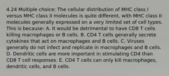 4.24 Multiple choice: The cellular distribution of MHC class I versus MHC class II molecules is quite different, with MHC class II molecules generally expressed on a very limited set of cell types. This is because: A. It would be detrimental to have CD8 T cells killing macrophages or B cells. B. CD4 T cells generally secrete cytokines that act on macrophages and B cells. C. Viruses generally do not infect and replicate in macrophages and B cells. D. Dendritic cells are more important in stimulating CD4 than CD8 T cell responses. E. CD4 T cells can only kill macrophages, dendritic cells, and B cells.