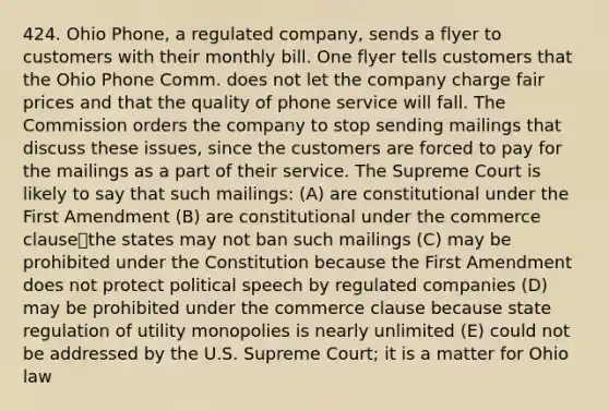 424. Ohio Phone, a regulated company, sends a flyer to customers with their monthly bill. One flyer tells customers that the Ohio Phone Comm. does not let the company charge fair prices and that the quality of phone service will fall. The Commission orders the company to stop sending mailings that discuss these issues, since the customers are forced to pay for the mailings as a part of their service. The Supreme Court is likely to say that such mailings: (A) are constitutional under the First Amendment (B) are constitutional under the commerce clause⎯the states may not ban such mailings (C) may be prohibited under the Constitution because the First Amendment does not protect political speech by regulated companies (D) may be prohibited under the commerce clause because state regulation of utility monopolies is nearly unlimited (E) could not be addressed by the U.S. Supreme Court; it is a matter for Ohio law