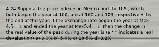 4.24 Suppose the price indexes in Mexico and the U.S., which both began the year at 100, are at 160 and 103, respectively, by the end of the year. If the exchange rate began the year at Mex4.5 =1 and ended the year at Mex5.9 =1, then the change in the real value of the peso during the year is (a " " indicates a real devaluation) a) 0.0% b) 5.0% c) 18.5% d) 8.2%