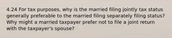 4.24 For tax purposes, why is the married filing jointly tax status generally preferable to the married filing separately filing status? Why might a married taxpayer prefer not to file a joint return with the taxpayer's spouse?