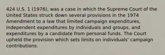 424 U.S. 1 (1976), was a case in which the Supreme Court of the United States struck down several provisions in the 1974 Amendment to a law that limited campaign expenditures, independent expenditures by individuals and groups, and expenditures by a candidate from personal funds. The Court upheld the provision which sets limits on individuals' campaign contributions.