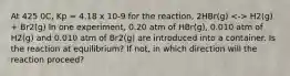 At 425 0C, Kp = 4.18 x 10-9 for the reaction, 2HBr(g) H2(g) + Br2(g) In one experiment, 0.20 atm of HBr(g), 0.010 atm of H2(g) and 0.010 atm of Br2(g) are introduced into a container. Is the reaction at equilibrium? If not, in which direction will the reaction proceed?