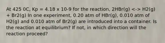 At 425 0C, Kp = 4.18 x 10-9 for the reaction, 2HBr(g) H2(g) + Br2(g) In one experiment, 0.20 atm of HBr(g), 0.010 atm of H2(g) and 0.010 atm of Br2(g) are introduced into a container. Is the reaction at equilibrium? If not, in which direction will the reaction proceed?