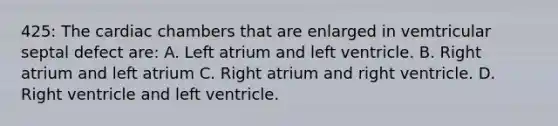 425: The cardiac chambers that are enlarged in vemtricular septal defect are: A. Left atrium and left ventricle. B. Right atrium and left atrium C. Right atrium and right ventricle. D. Right ventricle and left ventricle.