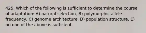 425. Which of the following is sufficient to determine the course of adaptation: A) natural selection, B) polymorphic allele frequency, C) genome architecture, D) population structure, E) no one of the above is sufficient.