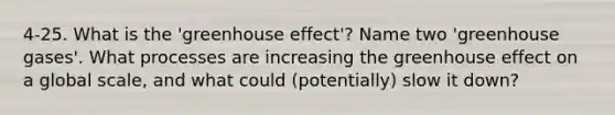 4-25. What is the 'greenhouse effect'? Name two 'greenhouse gases'. What processes are increasing the greenhouse effect on a global scale, and what could (potentially) slow it down?