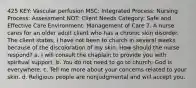 425 KEY: Vascular perfusion MSC: Integrated Process: Nursing Process: Assessment NOT: Client Needs Category: Safe and Effective Care Environment: Management of Care 7. A nurse cares for an older adult client who has a chronic skin disorder. The client states, I have not been to church in several weeks because of the discoloration of my skin. How should the nurse respond? a. I will consult the chaplain to provide you with spiritual support. b. You do not need to go to church; God is everywhere. c. Tell me more about your concerns related to your skin. d. Religious people are nonjudgmental and will accept you.