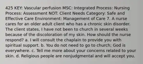 425 KEY: Vascular perfusion MSC: Integrated Process: Nursing Process: Assessment NOT: Client Needs Category: Safe and Effective Care Environment: Management of Care 7. A nurse cares for an older adult client who has a chronic skin disorder. The client states, I have not been to church in several weeks because of the discoloration of my skin. How should the nurse respond? a. I will consult the chaplain to provide you with spiritual support. b. You do not need to go to church; God is everywhere. c. Tell me more about your concerns related to your skin. d. Religious people are nonjudgmental and will accept you.