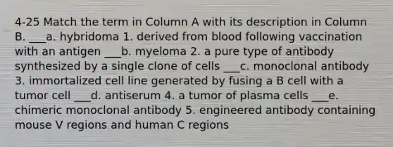 4-25 Match the term in Column A with its description in Column B. ___a. hybridoma 1. derived from blood following vaccination with an antigen ___b. myeloma 2. a pure type of antibody synthesized by a single clone of cells ___c. monoclonal antibody 3. immortalized cell line generated by fusing a B cell with a tumor cell ___d. antiserum 4. a tumor of plasma cells ___e. chimeric monoclonal antibody 5. engineered antibody containing mouse V regions and human C regions