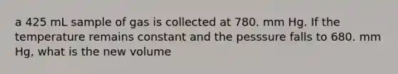 a 425 mL sample of gas is collected at 780. mm Hg. If the temperature remains constant and the pesssure falls to 680. mm Hg, what is the new volume