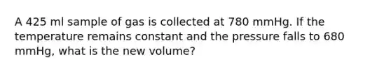 A 425 ml sample of gas is collected at 780 mmHg. If the temperature remains constant and the pressure falls to 680 mmHg, what is the new volume?