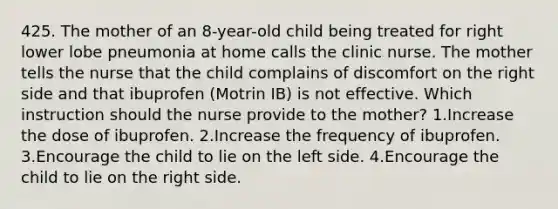 425. The mother of an 8-year-old child being treated for right lower lobe pneumonia at home calls the clinic nurse. The mother tells the nurse that the child complains of discomfort on the right side and that ibuprofen (Motrin IB) is not effective. Which instruction should the nurse provide to the mother? 1.Increase the dose of ibuprofen. 2.Increase the frequency of ibuprofen. 3.Encourage the child to lie on the left side. 4.Encourage the child to lie on the right side.