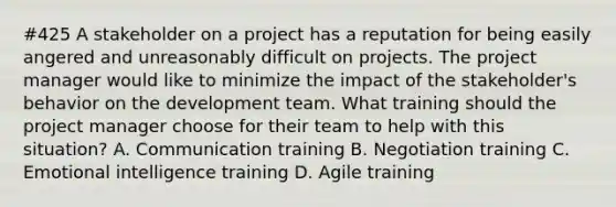 #425 A stakeholder on a project has a reputation for being easily angered and unreasonably difficult on projects. The project manager would like to minimize the impact of the stakeholder's behavior on the development team. What training should the project manager choose for their team to help with this situation? A. Communication training B. Negotiation training C. Emotional intelligence training D. Agile training