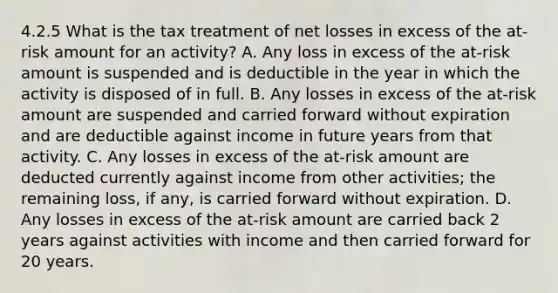 4.2.5 What is the tax treatment of net losses in excess of the at-risk amount for an activity? A. Any loss in excess of the at-risk amount is suspended and is deductible in the year in which the activity is disposed of in full. B. Any losses in excess of the at-risk amount are suspended and carried forward without expiration and are deductible against income in future years from that activity. C. Any losses in excess of the at-risk amount are deducted currently against income from other activities; the remaining loss, if any, is carried forward without expiration. D. Any losses in excess of the at-risk amount are carried back 2 years against activities with income and then carried forward for 20 years.