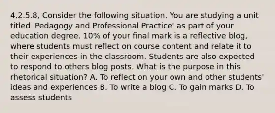 4.2.5.8, Consider the following situation. You are studying a unit titled 'Pedagogy and Professional Practice' as part of your education degree. 10% of your final mark is a reflective blog, where students must reflect on course content and relate it to their experiences in the classroom. Students are also expected to respond to others blog posts. What is the purpose in this rhetorical situation? A. To reflect on your own and other students' ideas and experiences B. To write a blog C. To gain marks D. To assess students