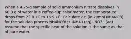 When a 4.25-g sample of solid ammonium nitrate dissolves in 60.0 g of water in a coffee-cup calorimeter, the temperature drops from 22.0 ∘C to 16.9 ∘C. Calculate ΔH (in kJ/mol NH4NO3) for the solution process NH4NO3(s)→NH4+(aq)+NO3−(aq) Assume that the specific heat of the solution is the same as that of pure water.