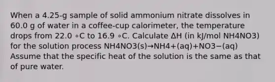 When a 4.25-g sample of solid ammonium nitrate dissolves in 60.0 g of water in a coffee-cup calorimeter, the temperature drops from 22.0 ∘C to 16.9 ∘C. Calculate ΔH (in kJ/mol NH4NO3) for the solution process NH4NO3(s)→NH4+(aq)+NO3−(aq) Assume that the specific heat of the solution is the same as that of pure water.